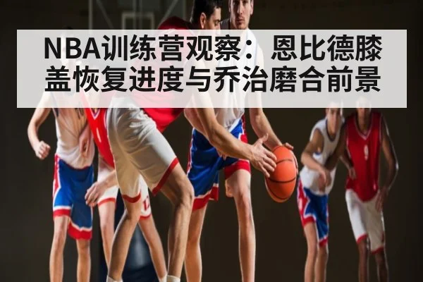 NBA训练营观察：恩比德膝盖恢复进度与乔治磨合前景 | Kaiyun Sports