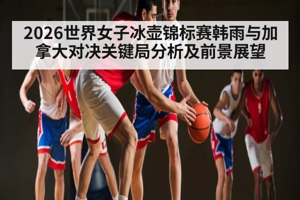 2026世界女子冰壶锦标赛韩雨与加拿大对决关键局分析及前景展望